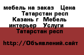 мебель на заказ › Цена ­ 99 - Татарстан респ., Казань г. Мебель, интерьер » Услуги   . Татарстан респ.